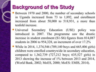 Background of the StudyBackground of the Study
Between 1970 and 2000, the number of secondary schools
in Uganda increased from 73 to 1,892, and enrollment
increased from about 50,000 to 518,931, a more than
tenfold increase.
Universal Secondary Education (USE) policy was
introduced in 2007. The programme saw the drastic
increase in student enrolment (S1-S6) figures from 814,087
students in 2006 to 954,328, an increment of over 17.2%
While in 2014, 1,374,546 (709,140 boys and 665,406 girls)
children were enrolled countrywide in secondary education,
compared to 1,362,739 (727,212 boys; 635,527 girls) in
2013 showing the increase of 1% between 2013 and 2014,
(World Bank, 2002; MoES, 2000; MoES: EMIS, 2014).
 