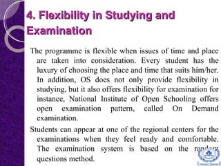 4. Flexibility in Studying and4. Flexibility in Studying and
ExaminationExamination
The programme is flexible when issues of time and place
are taken into consideration. Every student has the
luxury of choosing the place and time that suits him/her.
In addition, OS does not only provide flexibility in
studying, but it also offers flexibility for examination for
instance, National Institute of Open Schooling offers
open examination pattern, called On Demand
examination.
Students can appear at one of the regional centers for the
examinations when they feel ready and comfortable.
The examination system is based on the random
questions method.
 