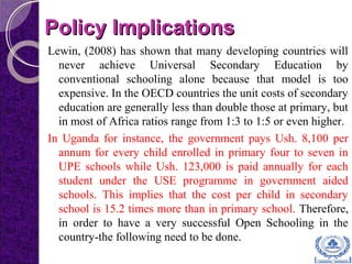 Policy ImplicationsPolicy Implications
Lewin, (2008) has shown that many developing countries will
never achieve Universal Secondary Education by
conventional schooling alone because that model is too
expensive. In the OECD countries the unit costs of secondary
education are generally less than double those at primary, but
in most of Africa ratios range from 1:3 to 1:5 or even higher.
In Uganda for instance, the government pays Ush. 8,100 per
annum for every child enrolled in primary four to seven in
UPE schools while Ush. 123,000 is paid annually for each
student under the USE programme in government aided
schools. This implies that the cost per child in secondary
school is 15.2 times more than in primary school. Therefore,
in order to have a very successful Open Schooling in the
country-the following need to be done.
 