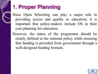 1.1. Proper PlanningProper Planning
Since Open Schooling can play a major role in
providing access and quality to education; it is
important that policy-makers include OS in their
core planning for education.
However, the status of the programme should be
clearly defined in the national policy while ensuring
that funding is provided from government through a
well-designed funding formula.
 