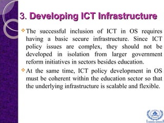 3.3. Developing ICT InfrastructureDeveloping ICT Infrastructure
The successful inclusion of ICT in OS requires
having a basic secure infrastructure. Since ICT
policy issues are complex, they should not be
developed in isolation from larger government
reform initiatives in sectors besides education.
At the same time, ICT policy development in OS
must be coherent within the education sector so that
the underlying infrastructure is scalable and flexible.
 