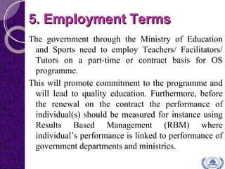 5.5. Employment TermsEmployment Terms
The government through the Ministry of Education
and Sports need to employ Teachers/ Facilitators/
Tutors on a part-time or contract basis for OS
programme.
This will promote commitment to the programme and
will lead to quality education. Furthermore, before
the renewal on the contract the performance of
individual(s) should be measured for instance using
Results Based Management (RBM) where
individual’s performance is linked to performance of
government departments and ministries.
 