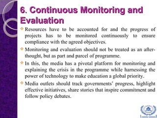 66.. Continuous Monitoring andContinuous Monitoring and
EvaluationEvaluation
 Resources have to be accounted for and the progress of
projects has to be monitored continuously to ensure
compliance with the agreed objectives.
 Monitoring and evaluation should not be treated as an after-
thought, but as part and parcel of programme.
 In this, the media has a pivotal platform for monitoring and
explaining the crisis in the programme while harnessing the
power of technology to make education a global priority.
 Media outlets should track governments’ progress, highlight
effective initiatives, share stories that inspire commitment and
follow policy debates.
 