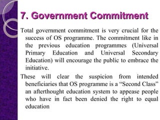 7. Government Commitment7. Government Commitment
Total government commitment is very crucial for the
success of OS programme. The commitment like in
the previous education programmes (Universal
Primary Education and Universal Secondary
Education) will encourage the public to embrace the
initiative.
These will clear the suspicion from intended
beneficiaries that OS programme is a “Second Class”
an afterthought education system to appease people
who have in fact been denied the right to equal
education
 