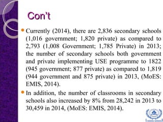 Con’tCon’t
Currently (2014), there are 2,836 secondary schools
(1,016 government; 1,820 private) as compared to
2,793 (1,008 Government; 1,785 Private) in 2013;
the number of secondary schools both government
and private implementing USE programme to 1822
(945 government; 877 private) as compared to 1,819
(944 government and 875 private) in 2013, (MoES:
EMIS, 2014).
In addition, the number of classrooms in secondary
schools also increased by 8% from 28,242 in 2013 to
30,459 in 2014, (MoES: EMIS, 2014).
 