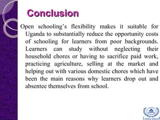 ConclusionConclusion
Open schooling’s flexibility makes it suitable for
Uganda to substantially reduce the opportunity costs
of schooling for learners from poor backgrounds.
Learners can study without neglecting their
household chores or having to sacrifice paid work,
practicing agriculture, selling at the market and
helping out with various domestic chores which have
been the main reasons why learners drop out and
absentee themselves from school.
 