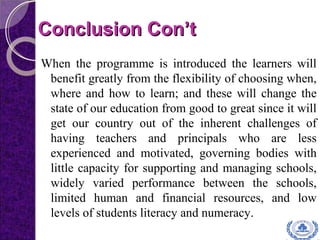 Conclusion Con’tConclusion Con’t
When the programme is introduced the learners will
benefit greatly from the flexibility of choosing when,
where and how to learn; and these will change the
state of our education from good to great since it will
get our country out of the inherent challenges of
having teachers and principals who are less
experienced and motivated, governing bodies with
little capacity for supporting and managing schools,
widely varied performance between the schools,
limited human and financial resources, and low
levels of students literacy and numeracy.
 