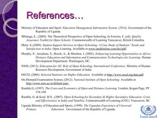 References…References…
Ministry of Education and Sport: Education Management Information System, (2014). Government of the
Republic of Uganda
Mhlanga, E., (2009). The Theoretical Perspective of Open Schooling. In Ferreira. F, (ed). Quality
Assurance Toolkit for Open Schools: Commonwealth of Learning Vancouver, British Columbia
Mitra. S.,(2009). Student Support Services in Open Schooling: A Case Study of Students’ Needs and
Satisfaction in India. Open Learning. Available at www.tandfonline.com/doi/pdf/
Murphy, P., Anzalone, S., Bosch, A., & Moulton, J. (2002). Enhancing Learning Opportunities in Africa:
Distance Education and Information and Communication Technologies for Learning. Human
Development Department. Washington, DC.
NIOS, (2013). Education for All: Role of Open Schooling. International Conference; Ministry of Human
Resource Development, Government of India
OECD, (2006). Selected Statistics on Higher Education. Available at http://www.oecd.org/data.pdf
On-Demand Examination System, (2012). National Institute of Open Schooling. Available at
http://www.nios.ac.in/default.aspx.
Rumble.G, (1997). The Costs and Economics of Open and Distance Learning. London, Kogan Page, PP
134-160
Rumble, G. & Koul. B.N., (2007). Open Schooling for Secondary & Higher Secondary Education: Costs
and Effectiveness in India and Namibia. Commonwealth of Learning (COL): Vancouver, BC
Uganda Ministry of Education and Sports, (1999). The Ugandan Experience of Universal
Primary Education. Government of the Republic of Uganda.
 