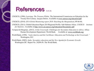 References …References …
UNESCO, (1996), Learning: The Treasure Within. The International Commission on Education for the
Twenty-first Century. Jacques Delors. Available at www.unesco.org/education/pdf
UNESCO, (2010). EFA Global Monitoring report 2010: Reaching the Marginalized, PP.80-89,
UNESCO, (2011). Global Education Digest 2011Regional Profile: Sub-Saharan Africa. UNESCO Institute
for Statistics. Available at http://www.uis.unesco.org/Education/Documents/.pdf
Verspoor & Bregman, ,(2012). At the Crossroads: Challenges for Secondary Education in Africa. Africa
Human Development Department: World Bank. Available at: www.worldbank.org/
World Bank, (1998). “Latin America and the Caribbean: Education and Technology at the Crossroads.”
Washington, D.C.
World Bank, (2002). India: Secondary education and the New Agenda for Economic Growth.
Washington DC: Report No. 24208-IN. The World Bank.
 