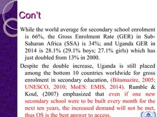 Con’tCon’t
While the world average for secondary school enrolment
is 66%, the Gross Enrolment Rate (GER) in Sub-
Saharan Africa (SSA) is 34%; and Uganda GER in
2014 is 28.1% (29.1% boys; 27.1% girls) which has
just doubled from 13% in 2000.
Despite the double increase, Uganda is still placed
among the bottom 10 countries worldwide for gross
enrolment in secondary education, (Bitamazire, 2005;
UNESCO, 2010; MoES: EMIS, 2014). Rumble &
Koul, (2007) emphasized that even if one new
secondary school were to be built every month for the
next ten years, the increased demand will not be met,
thus OS is the best answer to access.
 
