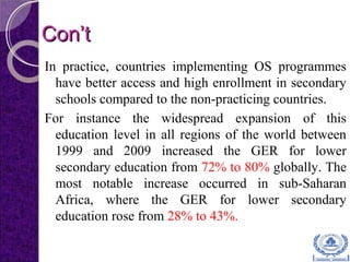Con’tCon’t
In practice, countries implementing OS programmes
have better access and high enrollment in secondary
schools compared to the non-practicing countries.
For instance the widespread expansion of this
education level in all regions of the world between
1999 and 2009 increased the GER for lower
secondary education from 72% to 80% globally. The
most notable increase occurred in sub-Saharan
Africa, where the GER for lower secondary
education rose from 28% to 43%.
 
