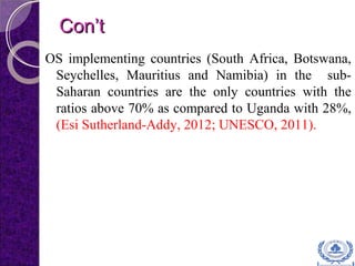 Con’tCon’t
OS implementing countries (South Africa, Botswana,
Seychelles, Mauritius and Namibia) in the sub-
Saharan countries are the only countries with the
ratios above 70% as compared to Uganda with 28%,
(Esi Sutherland-Addy, 2012; UNESCO, 2011).
 