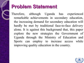 Problem StatementProblem Statement
Therefore, although Uganda has experienced
remarkable achievements in secondary education,
the increasing demand for secondary education will
hardly be met by traditional face-to-face delivery
alone. It is against this background that, this paper
explore the new strategies the Government of
Uganda through the Ministry of Education and
Sports can employ to increase access while
improving quality education in the country.
 