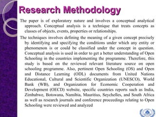 Research MethodologyResearch Methodology
The paper is of exploratory nature and involves a conceptual analytical
approach. Conceptual analysis is a technique that treats concepts as
classes of objects, events, properties or relationships.
The techniques involves defining the meaning of a given concept precisely
by identifying and specifying the conditions under which any entity or
phenomenon is or could be classified under the concept in question.
Conceptual analysis is used in order to get a better understanding of Open
Schooling in the countries implementing the programme. Therefore, this
study is based on the reviewed relevant literature source on open
schooling programme. Also, pertinent Open Schooling (OS) and Open
and Distance Learning (ODL) documents from United Nations
Educational, Cultural and Scientific Organization (UNESCO), World
Bank (WB), and Organization for Economic Cooperation and
Development (OECD) website, specific countries reports such as India,
Zimbabwe, Botswana, Namibia, Mauritius, Seychelles, and South Africa
as well as research journals and conference proceedings relating to Open
Schooling were reviewed and analyzed
 