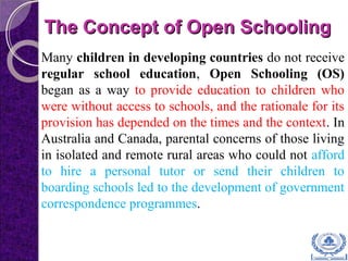 The Concept of Open SchoolingThe Concept of Open Schooling
Many children in developing countries do not receive
regular school education, Open Schooling (OS)
began as a way to provide education to children who
were without access to schools, and the rationale for its
provision has depended on the times and the context. In
Australia and Canada, parental concerns of those living
in isolated and remote rural areas who could not afford
to hire a personal tutor or send their children to
boarding schools led to the development of government
correspondence programmes.
 