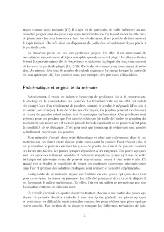 tiques comme tapis roulants [17]. Il s’agit ici de particules de taille inf´rieure au mi-
                                                                             e
crom`tre pi´g´es dans des pinces optiques interf´rentielles. En faisant varier la diﬀ´rence
     e      e e                                  e                                    e
de phase entre les deux faisceaux cr´ant les interf´rences, il est possible de faire avancer
                                    e              e
le tapis roulant. On cr´e ainsi un dispenseur de particules sub-microm´triques pr´cis a
                       e                                                   e           e `
la particule pr`s.
               e
    La troisi`me partie est li´e aux particules pi´g´es. En eﬀet, il est int´ressant de
              e                 e                    e e                       e
connaˆ le comportement d’objets non sph´riques dans un tel pi`ge. De telles particules
      ıtre                                    e                    e
brisent la sym´trie azimutale de l’exp´rience et induisent la plupart du temps un moment
                e                      e
de force sur la particule pi´g´e [18,19,20]. Cette derni`re amorce un mouvement de rota-
                            e e                         e
tion. Au niveau th´orique, le nombre de calculs augmente fortement lorsque la particule
                    e
est non sph´rique [21]. Les poudres sont, par exemple, des particules ellipso¨
             e                                                                ıdales.


Probl´matique et originalit´ du m´moire
     e                     e     e
     Actuellement, il existe en industrie beaucoup de probl`mes li´s ` la conservation,
                                                                e        e a
le stockage et la manipulation des poudres. La tribo´lectricit´ est un eﬀet qui induit
                                                          e         e
des charges lors d’un ´coulement de poudres pouvant atteindre le m´gavolt (d’un silo `
                        e                                                  e                 a
un autre, par exemple). Lors de d´charges ´lectriques, les poudres peuvent s’enﬂammer
                                    e         e
et causer de grandes catastrophes, tant ´conomiques qu’humaines. Ces probl`mes sont
                                           e                                        e
pr´sents pour des poudres que l’on appelle coh´sives (de taille de l’ordre de grandeur du
   e                                              e
microm`tre) en milieu sec : il n’existe plus de force de capillarit´ et les poudres n’ont plus
        e                                                          e
la possibilit´ de se d´charger. C’est pour cela que beaucoup de recherches sont men´es
             e        e                                                                    e
actuellement concernant les poudres.
    Mon m´moire s’inscrit dans cette th´matique et plus particuli`rement dans la ca-
            e                               e                          e
ract´risation des forces entre chaque grain constituant la poudre. Pour r´aliser cela, il
    e                                                                        e
est primordial de pouvoir contrˆler les grains de poudre un a un et de pouvoir mesurer
                                  o                            `
des forces tr`s faibles. Les pinces optiques r´pondent ` ces exigences. Ces pinces optiques
              e                               e        a
sont des syst`mes tellement sensibles et tellement complexes qu’une synth`se de cette
                e                                                              e
technique est n´cessaire avant de pouvoir correctement mener ` bien cette ´tude. Ce
                  e                                                a             e
travail vise a ´tudier la possibilit´ de pi´ger des particules sph´riques microm´triques
              ` e                    e      e                      e               e
dans l’air et propose des solutions pratiques pour r´aliser le dispositif exp´rimental.
                                                     e                       e
    L’originalit´ de ce m´moire repose sur l’utilisation des pinces optiques dans l’air
                e         e
pour caract´riser les forces en pr´sence. La diﬃcult´ principale de ce type de dispositif
            e                     e                  e
est justement le milieu environnant. En eﬀet, l’air est un milieu ne permettant pas une
focalisation extrˆme du faisceau laser.
                  e
     Ce travail s’articule en quatre chapitres traitant chacun d’une partie des pinces op-
tiques. Le premier chapitre s’attache a une description g´n´rale des pinces optiques
                                         `                    e e
et positionne les diﬃcult´s exp´rimentales rencontr´es pour r´aliser une pince optique
                            e     e                    e         e
op´rationnelle. Une section de ce chapitre compare les diﬀ´rentes techniques de cali-
   e                                                           e

                                              3
 