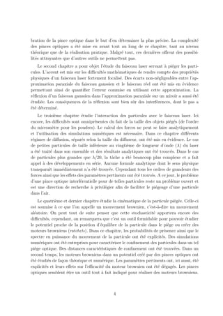 bration de la pince optique dans le but d’en d´terminer la plus pr´cise. La complexit´
                                                e                   e                  e
des pinces optiques a ´t´ mise en avant tout au long de ce chapitre, tant au niveau
                        ee
th´orique que de la r´alisation pratique. Malgr´ tout, ces derni`res oﬀrent des possibi-
   e                  e                         e               e
lit´s attrayantes que d’autres outils ne permettent pas.
   e
    Le second chapitre a pour objet l’´tude du faisceau laser servant ` pi´ger les parti-
                                        e                             a e
cules. L’accent est mis sur les diﬃcult´s math´matiques de rendre compte des propri´t´s
                                       e      e                                      ee
physiques d’un faisceau laser fortement focalis´. Des ´carts non-n´gligeables entre l’ap-
                                                e     e           e
proximation paraxiale du faisceau gaussien et le faisceau r´el ont ´t´ mis en ´vidence
                                                             e      ee          e
permettant ainsi de quantiﬁer l’erreur commise en utilisant cette approximation. La
r´ﬂexion d’un faisceau gaussien dans l’approximation paraxiale sur un miroir a aussi ´t´
 e                                                                                    ee
´tudi´e. Les cons´quences de la r´ﬂexion sont bien sˆr des interf´rences, dont le pas a
e    e            e                e                  u           e
´t´ d´termin´.
ee e         e
    Le troisi`me chapitre ´tudie l’interaction des particules avec le faisceau laser. Ici
               e             e
encore, les diﬃcult´s sont omnipr´sentes du fait de la taille des objets pi´g´s (de l’ordre
                     e              e                                        e e
du microm`tre pour les poudres). Le calcul des forces ne peut se faire analytiquement
             e
et l’utilisation des simulations num´riques est n´cessaire. Dans ce chapitre diﬀ´rents
                                        e           e                                  e
r´gimes de diﬀusion, s´par´s selon la taille du diﬀuseur, ont ´t´ mis en ´vidence. Le cas
 e                      e e                                     ee          e
de petites particules de taille inf´rieure au vingti`me de longueur d’onde (λ) du laser
                                    e                e
a ´t´ trait´ dans son ensemble et des r´sultats analytiques ont ´t´ trouv´s. Dans le cas
   ee       e                             e                        ee         e
de particules plus grandes que λ/20, la tˆche a ´t´ beaucoup plus complexe et a fait
                                              a     ee
appel ` des d´veloppements en s´rie. Aucune formule analytique dont le sens physique
       a         e                  e
transparaˆ imm´diatement n’a ´t´ trouv´e. Cependant tous les ordres de grandeurs des
           ıt      e              ee        e
forces ainsi que les eﬀets des param`tres pertinents ont ´t´ trouv´s. A ce jour, le probl`me
                                      e                  ee       e                      e
d’une pince optique interf´rentielle pour de telles particules reste un probl`me ouvert et
                            e                                                   e
est une direction de recherche a privil´gier aﬁn de faciliter le pi´geage d’une particule
                                  `       e                         e
dans l’air.
    Le quatri`me et dernier chapitre ´tudie la cin´matique de la particule pi´g´e. Celle-ci
              e                       e           e                          e e
est soumise a ce que l’on appelle un mouvement brownien, c’est-`-dire un mouvement
             `                                                      a
al´atoire. On peut tout de suite penser que cette stochasticit´ apportera encore des
  e                                                               e
diﬃcult´s, cependant, on remarquera que c’est un outil formidable pour pouvoir ´tudier
        e                                                                          e
le potentiel proche de la position d’´quilibre de la particule dans le pi`ge ou cr´er des
                                       e                                  e        e
moteurs browniens (ratchets). Dans ce chapitre, les probabilit´s de pr´sence ainsi que le
                                                               e        e
spectre en puissance du mouvement de la particule ont ´t´ explicit´s. Des simulations
                                                           ee         e
num´riques ont ´t´ entreprises pour caract´riser le conﬁnement des particules dans un tel
     e           ee                        e
pi`ge optique. Des distances caract´ristiques de conﬁnement ont ´t´ trouv´es. Dans un
  e                                  e                              ee       e
second temps, les moteurs browniens dans un potentiel cr´´ par des pinces optiques ont
                                                           ee
´t´ ´tudi´s de fa¸on th´orique et num´rique. Les param`tres pertinents ont, ici aussi, ´t´
e ee      e      c      e               e               e                              ee
explicit´s et leurs eﬀets sur l’eﬃcacit´ du moteur brownien ont ´t´ d´gag´s. Les pinces
        e                               e                         ee e e
optiques semblent ˆtre un outil tout ` fait indiqu´ pour r´aliser des moteurs browniens.
                    e                  a           e       e



                                             4
 