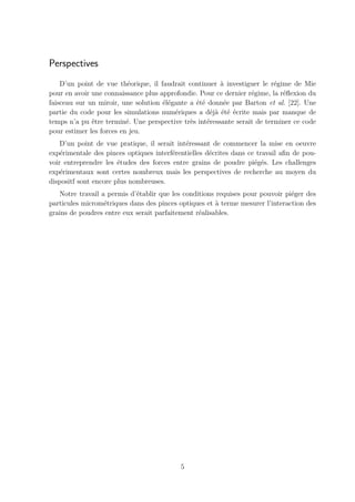 Perspectives
    D’un point de vue th´orique, il faudrait continuer ` investiguer le r´gime de Mie
                          e                             a                 e
pour en avoir une connaissance plus approfondie. Pour ce dernier r´gime, la r´ﬂexion du
                                                                  e          e
faisceau sur un miroir, une solution ´l´gante a ´t´ donn´e par Barton et al. [22]. Une
                                     ee         ee       e
partie du code pour les simulations num´riques a d´j` ´t´ ´crite mais par manque de
                                         e          ea ee e
temps n’a pu ˆtre termin´. Une perspective tr`s int´ressante serait de terminer ce code
              e           e                   e    e
pour estimer les forces en jeu.
    D’un point de vue pratique, il serait int´ressant de commencer la mise en oeuvre
                                             e
exp´rimentale des pinces optiques interf´rentielles d´crites dans ce travail aﬁn de pou-
    e                                   e            e
voir entreprendre les ´tudes des forces entre grains de poudre pi´g´s. Les challenges
                       e                                            e e
exp´rimentaux sont certes nombreux mais les perspectives de recherche au moyen du
    e
dispositf sont encore plus nombreuses.
   Notre travail a permis d’´tablir que les conditions requises pour pouvoir pi´ger des
                            e                                                  e
particules microm´triques dans des pinces optiques et a terme mesurer l’interaction des
                  e                                    `
grains de poudres entre eux serait parfaitement r´alisables.
                                                 e




                                           5
 
