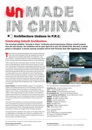 Celebrating Unbuilt Architecture
The traveling exhibition “Unmade in China” celebrates almost-spectacular Chinese unbuilt projects
from the last decade. The exhibition will be open April 20 to June 20 (10:00-17:00, Mon-Sat) at ide@s
gallery in Shanghai. A private opening reception will be held Thursday April 19th beginning at 18:00.



T
    hirty years of unprecedented growth have transformed China’s
    built environment and given China the reputation as a land of
    opportunity for architects today. While much attention - and
some criticism - has been focused on major completed works, little is
known of those projects that disappear, fizzle out, or sit abandoned.
That so little has been said about these “unmade” Chinese proj-
ects is remarkable given the fact that they are clearly so numer-
ous. This absence of discussion is particularly odd because of the
rich tradition within architecture of both celebrating and criticizing MVRDV                                 De Architekten Cie
unbuilt work. Unmade projects by Étienne-Louis Boullée, Antonio
Sant’Elia, Buckminster Fuller and many others have proven that
unmade projects can be as influential or more influential than
built ones and architecture students, academics and profession-
als the world over have studied them for ages. The unmade proj-
ects of individual architecture practices also play a great role in
how these evolve. Imagine Le Corbusier without La ville radieuse,
or Frank Lloyd Wright without Broadacre City, or OMA without Parc
de la villette.                                                        Min-Day                               CANNON DESIGN
ide@s initiative of CANNON DESIGN sought for contemporary               The 12 participants, including studio and project names:
projects and design approaches of novel character, that for one         Amphibian Arc - Shenzhen Guotou Plaza
reason or another were not realized or not executed to their            aqso* - Xubeihong Memorial hall
original intent. These unmade projects could have been transfor-        Cannon Design - Ordos Performing Arts Center
mative, and thereby represent a path not taken. The exhibition          De Architekten Cie - Tianjin Central Railway Station
shows a documentation of experiences and emotions that came             L + A Landscape Architecture - Hunan Observation Tower
with choosing such a path. It addresses the state of architecture       MINDAY - Zhengzhou master plan
in China as a reflection and counterpoint to its own economic           MSMEA - Zhongkai Sheshan Villas
success.                                                                MVRDV - Liuzhou master plan
The heart of the exhibition is a series of interviews conducted         NADAAA - Tongxian Art Museum
with 12 international architecture practices, which generate a          Spark - Shanghai Kiss
wealth of interesting, insightful, and often humorous accounts of       UN Studio - Dalian football stadium
their experiences in China. Accompanying these interviews are           VMX - Ordos Hilton Hotel
architectural models and images of the unrealized projects.             Date: Thursday 19 April
                                                                        Time: 18:00 hrs
The opening of the exhibition takes place on Thursday 19 April at
                                                                        Venue: ide@s gallery at CANNON DESIGN
the ide@s gallery in Shanghai and, thanks to substantial inter-
                                                                        25 Jianguo Lu, Shanghai (Bridge8)
est from other curators, will later travel to subsequent venues in
                                                                        www.unmadeinchina.com
China, Europe, and North America.


For more information, images and interview requests, please contact:
Clarisse Stulp (international)                                          Hu Huifang (Chinese)
clarissestulp@gmail.com • (+86) 13817343080                             hhu@cannondesign.com • (+86) 21 61360300 / (+86) 13918290428
 
