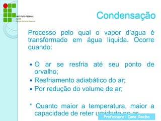 CondensaçãoProcesso pelo qual o vapor d’agua é transformado em água líquida. Ocorre quando:O ar se resfria até seu ponto de orvalho;Resfriamento adiabático do ar;Por redução do volume de ar;* Quanto maior a temperatura, maior a capacidade de reter umidade no arProfessora: Ione Rocha