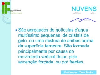NUVENSSão agregados de gotículas d’agua muitíssimo pequenas, de cristais de gelo, ou uma mistura de ambos acima da superfície terrestre. São formada principalmente por causa do movimento vertical do ar, pela ascenção forçada, ou por frentes.Professora: Ione Rocha
