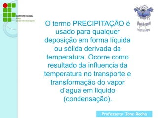 O termo PRECIPITAÇÃO é usado para qualquer deposição em forma líquida ou sólida derivada da temperatura. Ocorre como resultado da influencia da temperatura no transporte e transformação do vapor d’agua em liquido (condensação).Professora: Ione Rocha
