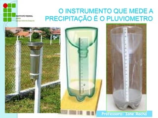 O INSTRUMENTO QUE MEDE A PRECIPITAÇÃO É O PLUVIOMETROProfessora: Ione Rocha