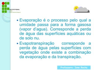 Evaporação é o processo pelo qual a umidade passa para a forma gasosa (vapor d’agua). Corresponde a perda de água das superfícies aquáticas ou de solo nu.Evapotranspiração  corresponde a perda de água pelas superfícies com vegetação onde existe a combinação da evaporação e da transpiração.Professora: Ione Rocha