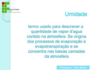 Umidade termo usado para descrever a quantidade de vapor d’agua contido na atmosfera. Se origina dos processos de evaporação e evapotranspiração e se concentra nas baixas camadas da atmosferaProfessora: Ione Rocha