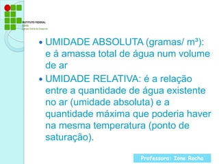 UMIDADE ABSOLUTA (gramas/ m³): e á amassa total de água num volume de arUMIDADE RELATIVA: é a relação entre a quantidade de água existente no ar (umidade absoluta) e a quantidade máxima que poderia haver na mesma temperatura (ponto de saturação).Professora: Ione Rocha