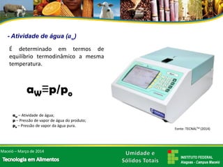 -Atividade de água (aw) 
Édeterminadoemtermosdeequilíbriotermodinâmicoamesmatemperatura. Maceió –Março de 2014 
aW≡p/poaw–Atividadedeágua; p–Pressãodevapordeáguadoproduto; po–Pressãodevapordaáguapura. Fonte: TECNALTM (2014)  