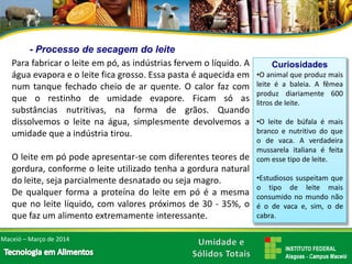 -Processo de secagem do leite 
Parafabricaroleiteempó,asindústriasfervemolíquido.Aáguaevaporaeoleiteficagrosso.Essapastaéaquecidaemnumtanquefechadocheiodearquente.Ocalorfazcomqueorestinhodeumidadeevapore.Ficamsóassubstânciasnutritivas,naformadegrãos.Quandodissolvemosoleitenaágua,simplesmentedevolvemosaumidadequeaindústriatirou. 
Oleiteempópodeapresentar-secomdiferentesteoresdegordura,conformeoleiteutilizadotenhaagorduranaturaldoleite,sejaparcialmentedesnatadoousejamagro. 
Dequalquerformaaproteínadoleiteempóéamesmaquenoleitelíquido,comvalorespróximosde30-35%,oquefazumalimentoextremamenteinteressante. 
•Oanimalqueproduzmaisleiteéabaleia.Afêmeaproduzdiariamente600litrosdeleite. 
•Oleitedebúfalaémaisbrancoenutritivodoqueodevaca.Averdadeiramussarelaitalianaéfeitacomessetipodeleite. 
•Estudiosossuspeitamqueotipodeleitemaisconsumidonomundonãoéodevacae,sim,odecabra. 
CuriosidadesMaceió –Março de 2014  