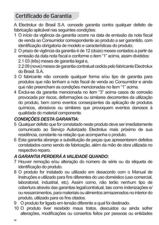 Certificado de Garantia
A Electrolux do Brasil S.A. concede garantia contra qualquer defeito de
fabricação aplicável nas seguintes condições:
1	 O início da vigência da garantia ocorre na data de emissão da nota fiscal
   de venda ao Consumidor correspondente ao produto a ser garantido, com
   identificação obrigatoria de modelo e características do produto;
2	 O prazo de vigência da garantia é de 12 (doze) meses contados a partir da
   emissão da data nota fiscal e conforme o item “1” acima, assim divididos:
	 2.1 03 (três) meses de garantia legal e,
	 2.2 09 (nove) meses de garantia contratual cedida pelo fabricante Electrolux
   do Brasil. S.A.
3	 O fabricante não concede qualquer forma e/ou tipo de garantia para
   produtos que não tenham a nota fiscal de venda ao Consumidor e ainda
   que não preencham as condições mencionadas no item “1” acima.
4	 Exclui-se da garantia mencionada no item “3” acima casos de corrosão
   provocada por riscos, deformações ou similares decorrentes da utilização
   do produto, bem como eventos conseqüentes da aplicação de produtos
   químicos, abrasivos ou similares que provoquem eventos danosos à
   qualidade do material componente.
CONDIÇÕES DESTA GARANTIA:
5	 Qualquer defeito que for constatado neste produto deve ser imediatamente
   comunicado ao Serviço Autorizado Electrolux mais próximo de sua
   residência, constante na relação que acompanha o produto.
6	 Esta garantia abrange a substituição de peças que apresentarem defeitos
   constatados como sendo de fabricação, além da mão de obra utilizada no
   respectivo reparo.
A GARANTIA PERDERÁ A VALIDADE QUANDO:
7	 Houver remoção e/ou alteração do número de série ou da etiqueta de
   identificação do produto.
8	 O produto for instalado ou utilizado em desacordo com o Manual de
   Instruções e utilizado para fins diferentes do uso doméstico (uso comercial,
   laboratorial, industrial, etc). Assim como, não terão nenhum tipo de
   cobertura através das garantias legal/contratual, tais como indenizações e/
   ou ressarcimentos, para materiais ou alimentos armazenados no interior do
   produto, utilizado para os fins citados.
9	 O produto for ligado em tensão diferente a qual foi destinado.
10	 O produto tiver recebido maus tratos, descuidos ou ainda sofrer
     alterações, modificações ou consertos feitos por pessoas ou entidades
10
 