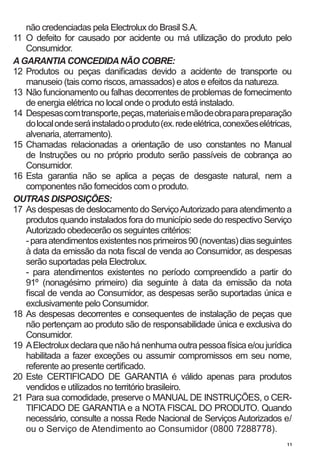 não credenciadas pela Electrolux do Brasil S.A.
11	 O defeito for causado por acidente ou má utilização do produto pelo
    Consumidor.
A GARANTIA CONCEDIDA NÃO COBRE:
12	 Produtos ou peças danificadas devido a acidente de transporte ou
    manuseio (tais como riscos, amassados) e atos e efeitos da natureza.
13	 Não funcionamento ou falhas decorrentes de problemas de fornecimento
    de energia elétrica no local onde o produto está instalado.
14	 Despesas com transporte, peças, materiais e mão de obra para preparação
    do local onde será instalado o produto (ex. rede elétrica, conexões elétricas,
    alvenaria, aterramento).
15	 Chamadas relacionadas a orientação de uso constantes no Manual
    de Instruções ou no próprio produto serão passíveis de cobrança ao
    Consumidor.
16	 Esta garantia não se aplica a peças de desgaste natural, nem a
    componentes não fornecidos com o produto.
OUTRAS DISPOSIÇÕES:
17	 As despesas de deslocamento do Serviço Autorizado para atendimento a
    produtos quando instalados fora do município sede do respectivo Serviço
    Autorizado obedecerão os seguintes critérios:
	 - para atendimentos existentes nos primeiros 90 (noventas) dias seguintes
    à data da emissão da nota fiscal de venda ao Consumidor, as despesas
    serão suportadas pela Electrolux.
	 - para atendimentos existentes no período compreendido a partir do
    91º (nonagésimo primeiro) dia seguinte à data da emissão da nota
    fiscal de venda ao Consumidor, as despesas serão suportadas única e
    exclusivamente pelo Consumidor.
18	 As despesas decorrentes e consequentes de instalação de peças que
    não pertençam ao produto são de responsabilidade única e exclusiva do
    Consumidor.
19	 A Electrolux declara que não há nenhuma outra pessoa física e/ou jurídica
    habilitada a fazer exceções ou assumir compromissos em seu nome,
    referente ao presente certificado.
20	 Este CERTIFICADO DE GARANTIA é válido apenas para produtos
    vendidos e utilizados no território brasileiro.
21	 Para sua comodidade, preserve o MANUAL DE INSTRUÇÕES, o CER-
    TIFICADO DE GARANTIA e a NOTA FISCAL DO PRODUTO. Quando
    necessário, consulte a nossa Rede Nacional de Serviços Autorizados e/
    ou o Serviço de Atendimento ao Consumidor (0800 7288778).
                                                                                11
 