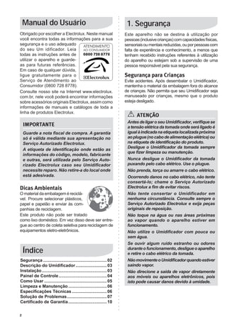 Manual do Usuário                                                   1. Segurança
Obrigado por escolher a Electrolux. Neste manual                       Este aparelho não se destina à utilização por
você encontra todas as informações para a sua                          pessoas (inclusive crianças) com capacidades físicas,
segurança e o uso adequado                                             sensoriais ou mentais reduzidas, ou por pessoas com
do seu Um idificador. Leia                                             falta de experiência e conhecimento, a menos que
todas as instruções antes de                                           tenham recebido instruções referentes à utilização
utilizar o aparelho e guarde-                                          do aparelho ou estejam sob a supervisão de uma
as para futuras referências.                                           pessoa responsável pela sua segurança.
Em caso de qualquer dúvida,
ligue gratuitamente para o                                             Segurança para Crianças
Serviço de Atendimento ao                                              Evite acidentes. Após desembalar o Umidificador,
Consumidor (0800 728 8778).                                            mantenha o material da embalagem fora do alcance
Consulte nosso site na Internet www.electrolux.                        de crianças. Não permita que seu Umidificador seja
com.br, nele você poderá encontrar informações                         manuseado por crianças, mesmo que o produto
sobre acessórios originais Electrolux, assim como                      esteja desligado.
informações de manuais e catálogos de toda a
linha de produtos Electrolux.
                                                                             ATENÇÃO
                                                                        Antes de ligar o seu Umidificador, verifique se
    IMPORTANTE                                                          a tensão elétrica da tomada onde será ligado é
    Guarde a nota fiscal de compra. A garantia                          igual à indicada na etiqueta localizada próxima
    só é válida mediante sua apresentação no                            ao plugue (no cabo de alimentação elétrica) ou
    Serviço Autorizado Electrolux.                                      na etiqueta de identificação do produto.
                                                                        Desligue o Umidificador da tomada sempre
    A etiqueta de identificação onde estão as
                                                                        que fizer limpeza ou manutenção.
    informações do código, modelo, fabricante
    e outras, será utilizada pelo Serviço Auto-                         Nunca desligue o Umidificador da tomada
    rizado Electrolux caso seu Umidificador                             puxando pelo cabo elétrico. Use o plugue.
    necessite reparo. Não retire-a do local onde                        Não prenda, torça ou amarre o cabo elétrico.
    está adesivada.                                                     Ocorrendo danos no cabo elétrico, não tente
                                                                        consertá-lo; chame o Serviço Autorizado
Dicas Ambientais                                                        Electrolux a fim de evitar riscos.
O material da embalagem é reciclá-                                      Não tente consertar o Umidificador em
vel. Procure selecionar plásticos,                                      nenhuma circunstância. Consulte sempre o
papel e papelão e enviar às com-                                        Serviço Autorizado Electrolux e exija peças
panhias de reciclagem.                                                  originais de reposição.
Este produto não pode ser tratado                                       Não toque na água ou nas áreas próximas
como lixo doméstico. Em vez disso deve ser entre-                       ao vapor quando o aparelho estiver em
gue ao centro de coleta seletiva para reciclagem de                     funcionamento.
equipamentos eletro-eletrônicos.                                        Não utilize o Umidificador com pouca ou
                                                                        sem água.
                                                                        Se ouvir algum ruído estranho ou odores
                                                                        durante o funcionamento, desligue o aparelho
    Índice                                                              e retire o cabo elétrico da tomada.
Segurança...................................................... 02      Não movimente o Umidificador quando estiver
Descrição do Umidificador........................... 03                 saindo vapor.
Instalação....................................................... 03    Não direcione a saída de vapor diretamente
Painel de Controle......................................... 04          aos móveis ou aparelhos eletrônicos, pois
Como Usar..................................................... 05       isto pode causar danos devido à umidade.
Limpeza e Manutenção................................. 06
Especificações Técnicas.............................. 06
Solução de Problemas.................................. 07
Certificado de Garantia................................. 10


2
 