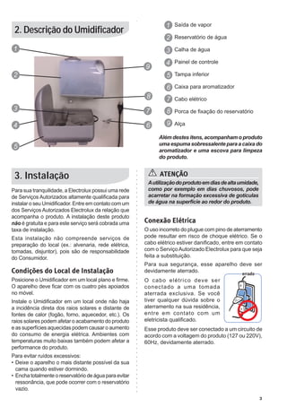 1 Saída de vapor
 2. Descrição do Umidificador
                                                                  2 Reservatório de água
1                                                                 3 Calha de água
                                                                  4 Painel de controle
                                                         9
2                                                                 5 Tampa inferior
                                                                  6 Caixa para aromatizador
                                                         8        7 Cabo elétrico
3                                                        7        8 Porca de fixação do reservatório

4                                                        6        9 Alça

                                                               Além destes itens, acompanham o produto
                                                               uma espuma sobressalente para a caixa do
5
                                                               aromatizador e uma escova para limpeza
                                                               do produto.


 3. Instalação                                                 ATENÇÃO
                                                          A utilização do produto em dias de alta umidade,
Para sua tranquilidade, a Electrolux possui uma rede      como por exemplo em dias chuvosos, pode
de Serviços Autorizados altamente qualificada para        acarretar na formação excessiva de gotículas
instalar o seu Umidificador. Entre em contato com um      de água na superfície ao redor do produto.
dos Serviços Autorizados Electrolux da relação que
acompanha o produto. A instalação deste produto
não é gratuita e para este serviço será cobrada uma      Conexão Elétrica
taxa de instalação.                                      O uso incorreto do plugue com pino de aterramento
Esta instalação não compreende serviços de               pode resultar em risco de choque elétrico. Se o
preparação do local (ex.: alvenaria, rede elétrica,      cabo elétrico estiver danificado, entre em contato
tomadas, disjuntor), pois são de responsabilidade        com o Serviço Autorizado Electrolux para que seja
do Consumidor.                                           feita a substituição.
                                                         Para sua segurança, esse aparelho deve ser
Condições do Local de Instalação                         devidamente aterrado.
Posicione o Umidificador em um local plano e firme.      O cabo elétrico deve ser
O aparelho deve ficar com os cuatro pés apoiados         conectado a uma tomada
no móvel.                                                aterrada exclusiva. Se você
Instale o Umidificador em um local onde não haja         tiver qualquer dúvida sobre o
a incidência direta dos raios solares e distante de      aterramento na sua residência,
fontes de calor (fogão, forno, aquecedor, etc.). Os      entre em contato com um
raios solares podem afetar o acabamento do produto       eletricista qualificado.
e as superfícies aquecidas podem causar o aumento        Esse produto deve ser conectado a um circuito de
do consumo de energia elétrica. Ambientes com            acordo com a voltagem do produto (127 ou 220V),
temperaturas muito baixas também podem afetar a          60Hz, devidamente aterrado.
performance do produto.
Para evitar ruídos excessivos:
•	 Deixe o aparelho o mais distante possível da sua
   cama quando estiver dormindo.
•	 Encha totalmente o reservatório de água para evitar
   ressonância, que pode ocorrer com o reservatório
   vazio.
                                                                                                             3
 