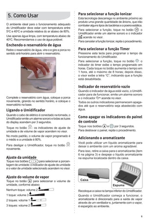 Para selecionar a função Ionizar
 5. Como Usar                                             Esta tecnologia descarrega no ambiente próximo ao
                                                          produto uma grande quantidade de ânions, que irão
O ambiente ideal para o funcionamento adequado            combater alguns tipos de bactérias e a poeira estática.
do Umidificador deve estar com temperatura entre
                                                          Para selecionar a função, toque no botão            :o
5oC e 40oC e umidade relativa do ar abaixo de 80%.
                                                          Umidificador emite um alarme sonoro e o indicador
Use apenas água limpa, com temperatura abaixo de             acende no visor.
40oC. Recomendamos o uso de água potável.
                                                          Para cancelar a função Ionizar, repita o procedimento.
Enchendo o reservatório de água
Retire o reservatório de água, vire-o e gire a porca no   Para selecionar a função Timer
sentido anti-horário para abrir o reservatório.           Pressione esta tecla para programar o tempo de
                                                          funcionamento do Umidificador.
                                                          Para selecionar a função, toque no botão : o
                                                          indicador do timer exibe o tempo programado em
                                                          horas. Cada toque no botão aumenta o tempo em
                                                          1 hora, até o máximo de 8 horas; depois disso,
                                                          o visor exibe a letra “C”, indicando que a função
                                                          está desabilitada.

                                                          Indicador de reservatório vazio
                                                          Quando o indicador de água está vazio, o Umidifi-
                                                          cador para de funcionar, emite um alarme sonoro
Complete o reservatório com água, coloque a porca         e o indicador     acende no visor.
novamente, girando no sentido horário, e coloque o        Todos os outros indicadores permanecem apaga-
reservatório na base.                                     dos até que o reservatório seja abastecido com
Ligando o Umidificador                                    água.
Quando o cabo de elétrico é conectado na tomada, o
Umidificador emite um alarme sonoro e todas as luzes      Como apagar os indicadores do painel
do display acendem por 3 segundos.                        de controle
                                                          Toque nos botões       e      por 3 segundos.
Toque no botão     : os indicadores de ajuste de
umidade e de volume de vapor acendem no visor.            Para destravar o painel, repita o procedimento.
No modo padrão, o volume de vapor programado é
o médio e a umidade é 80%.                                Adicionando o aromatizante
                                                          Você pode utilizar um líquido aromatizante para
Para desligar o Umidificador, toque no botão              deixar o ambiente com um aroma agradável.
novamente.
                                                          Para isso, retire a caixa para o aromatizante (item
                                                          6 na página 3) e despeje o líquido aromatizante
Ajuste da umidade                                         na espuma localizada dentro da caixa.
Toque nos botões          para selecionar a porcen-
tagem de umidade: o indicador de ajuste de umidade
e o valor de umidade selecionado acendem no visor.

Ajuste do volume de vapor
Toque no botão     para selecionar o volume de             Caixa
umidade, conforme abaixo:                                                              Espuma
Nenhum toque: volume 2                                    Recoloque a caixa na tampa inferior do Umidificador.
1 toque: volume 3                                         Quando o Umidificador começa a funcionar, o
2 toques: volume 1                                        aromatizante é direcionado para a saída de vapor
                                                          através de um ventilador e, juntamente com o vapor,
3 toques: volume 2                                        é espargido ao ambiente.


                                                                                                               5
 