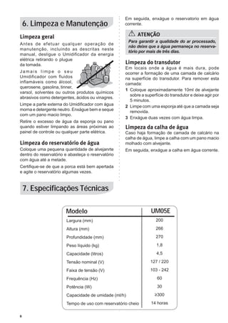 Em seguida, enxágue o reservatorio em água
    6. Limpeza e Manutenção                        corrente.


Limpeza geral                                             ATENÇÃO
                                                      Para garantir a qualidade do ar processado,
Antes de efetuar qualquer operação de
                                                      não deixe que a água permaneça no reserva-
manutenção, incluindo as descritas neste
                                                      tório por mais de três dias.
manual, desligue o Umidificador da energia
elétrica retirando o plugue
da tomada.                                         Limpeza do transdutor
                                                   Em locais onde a água é mais dura, pode
Jamais limpe o seu                                 ocorrer a formação de uma camada de calcário
Umidificador com fluidos                           na superfície do transdutor. Para remover esta
inflamáveis como álcool,                           camada:
querosene, gasolina, tinner,
                                                   1	 Coloque aproximadamente 10ml de alvejante
varsol, solventes ou outros produtos químicos
                                                      sobre a superfície do transdutor e deixe agir por
abrasivos como detergentes, ácidos ou vinagres.
                                                      5 minutos.
Limpe a parte externa do Umidificador com água     2	 Limpe com uma esponja até que a camada seja
morna e detergente neutro. Enxágue bem e seque        removida.
com um pano macio limpo.
                                                   3	 Enxágue duas vezes com água limpa.
Retire o excesso de água da esponja ou pano
quando estiver limpando as áreas próximas ao       Limpeza da calha de água
painel de controle ou qualquer parte elétrica.     Caso haja formação de camada de calcário na
                                                   calha de água, limpe a calha com um pano macio
Limpeza do reservatório de água                    molhado com alvejante.
Coloque uma pequena quantidade de alvejanrte       Em seguida, enxágue a calha em água corrente.
dentro do reservatório e abasteça o reservatório
com água até a metade.
Certifique-se de que a porca está bem apertada
e agite o reservatório algumas vezes.



    7. Especificações Técnicas

                       Modelo                                    UM05E
                       Largura (mm)                                200

                       Altura (mm)                                 266

                       Profundidade (mm)                           270

                       Peso líquido (kg)                            1,8

                       Capacidade (litros)                          4,5

                       Tensão nominal (V)                       127 / 220

                       Faixa de tensão (V)                      103 - 242

                       Frequência (Hz)                              60

                       Potência (W)                                 30

                       Capacidade de umidade (ml/h)                ≥300

                       Tempo de uso com reservatório cheio       14 horas

6
 