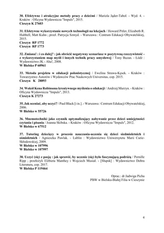 4
30. Efektywne i atrakcyjne metody pracy z dziećmi / Mariola Jąder-Taboł. - Wyd. 4. -
Kraków : Oficyna Wydawnicza "Impuls", 2015.
Cieszyn K 27603
31. Efektywne wykorzystanie nowych technologii na lekcjach / Howard Pitler, Elizabeth R.
Hubbell, Matt Kuhn ; przeł. Patrycja Szmyd. - Warszawa : Centrum Edukacji Obywatelskiej,
2015.
Cieszyn RP 1772
Cieszyn RP 1773
32. Zmiana! : i co dalej? : jak obrócić negatywny scenariusz w pozytywną rzeczywistość -
z wykorzystaniem map myśli i innych technik pracy umysłowej / Tony Buzan. - Łódź :
Wydawnictwo JK - Aha!, 2008.
W Bielsko P 60961
33. Metoda projektu w edukacji polonistycznej / Ewelina Strawa-Kęsek. - Kraków :
Towarzystwo Autorów i Wydawców Prac Naukowych Universitas, cop. 2015.
Cieszyn K 28893
34. Wokół Kena Robinsona kreatywnego myślenia o edukacji / Andrzej Murzyn. - Kraków :
Oficyna Wydawnicza "Impuls", 2013.
Cieszyn K 27273
35. Jak oceniać, aby uczyć? / Paul Black [i in.]. - Warszawa : Centrum Edukacji Obywatelskiej,
2006.
W Bielsko w 55726
36. Mnemotechniki jako czynnik optymalizujący nabywanie przez dzieci umiejętności
czytania i pisania / Joanna Skibska. - Kraków : Oficyna Wydawnicza "Impuls", 2012.
W Bielsko w 67512
37. Tutoring dziecięcy w procesie nauczania-uczenia się dzieci siedmioletnich i
ośmioletnich / Agnieszka Pawlak. - Lublin : Wydawnictwo Uniwersytetu Marii Curie-
Skłodowskiej, 2009.
W Bielsko w 107996
W Bielsko w 107997
38. Uczyć (się) z pasją : jak sprawić, by uczenie (się) było fascynującą podróżą / Pernille
Ripp ; przełożyli Elżbieta Manthey i Wojciech Musiał. - [Słupsk] : Wydawnictwo Dobra
Literatura, cop. 2017.
W Bielsko P 119464
Oprac.: dr Jadwiga Picha
PBW w Bielsku-Białej Filia w Cieszynie
 