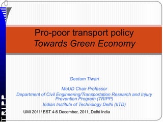 Pro-poor transport policy
        Towards Green Economy


                          Geetam Tiwari

                      MoUD Chair Professor
Department of Civil Engineering/Transportation Research and Injury
                   Prevention Program (TRIPP)
            Indian Institute of Technology Delhi (IITD)
   UMI 2011/ EST 4-6 December, 2011, Delhi India
 