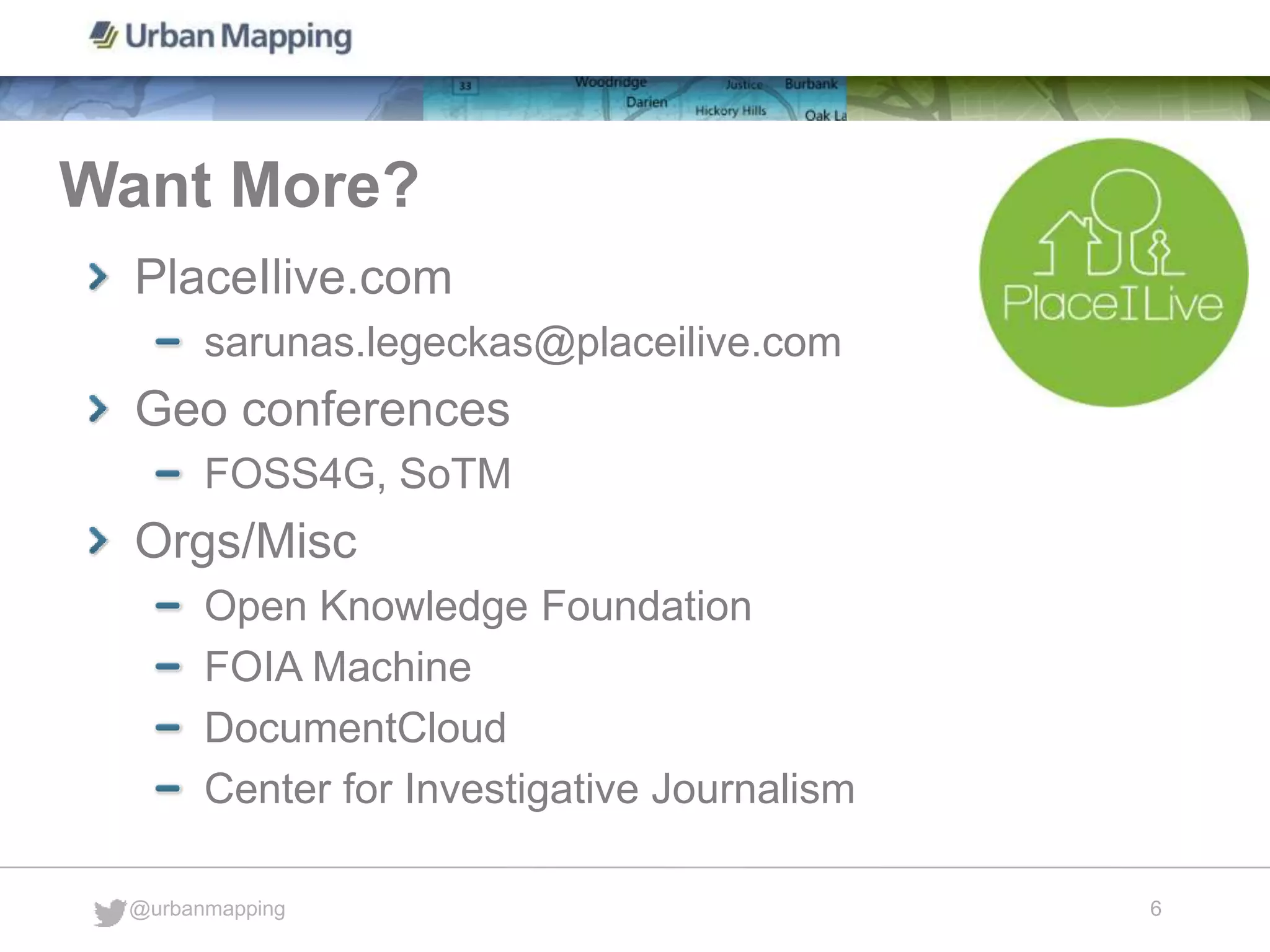 Want More?
@urbanmapping
6
PlaceIlive.com
sarunas.legeckas@placeilive.com
Geo conferences
FOSS4G, SoTM
Orgs/Misc
Open Knowledge Foundation
FOIA Machine
DocumentCloud
Center for Investigative Journalism