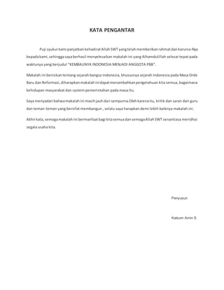 KATA PENGANTAR
Puji syukurkami panjatkankehadiratAllahSWT yangtelahmemberikanrahmatdankarunia-Nya
kepadakami,sehinggasayaberhasil menyelesaikan makalah ini yang Alhamdulillah selesai tepat pada
waktunya yang berjudul “KEMBALINYA INDONESIA MENJADI ANGGOTA PBB”.
Makalah ini berisikantentang sejarah bangsa Indonesia, khususnya sejarah Indonesia pada Masa Orde
Baru dan Reformasi,diharapkanmakalahinidapatmenambahkanpengetahuan kita semua, bagaimana
kehidupan masyarakat dan system pemerintahan pada masa itu.
Saya menyadari bahwamakalahini masihjauhdari sempurna.Olehkarenaitu, kritik dan saran dari guru
dan teman-teman yang bersifat membangun , selalu saya harapkan demi lebih baiknya makalah ini.
Akhirkata,semogamakalahini bermanfaatbagi kitasemuadansemogaAllahSWT senantiasa meridhoi
segala usaha kita.
Penyusun
Kalsum Amin S
 