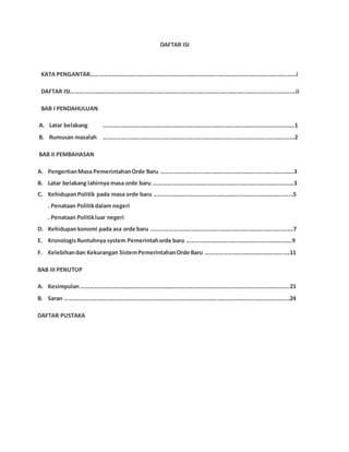 DAFTAR ISI
KATA PENGANTAR…………………………………………………………………………………………………………………………i
DAFTAR ISI…………………………………………………………………………………………………………………………………….ii
BAB I PENDAHULUAN
A. Latar belakang ………………………………………………………………………………………………………………..1
B. Rumusan masalah ………………………………………………………………………………………………………………..2
BAB II PEMBAHASAN
A. PengertianMasa PemerintahanOrde Baru ……………………………………………………………………………..3
B. Latar belakang lahirnya masa orde baru ………………………………………………………………………………….3
C. KehidupanPolitik pada masa orde baru …………………………………………………………………………………5
. Penataan Politikdalam negeri
. Penataan Politikluar negeri
D. Kehidupankonomi pada asa orde baru ……………………………………………………………………………….….7
E. KronologisRuntuhnya system Pemerintahorde baru ……………………………………………………….……9
F. Kelebihandan Kekurangan SistemPemerintahanOrde Baru …………………………………………….….11
BAB III PENUTUP
A. Kesimpulan…………………………………………………………………………………………………………………………..21
B. Saran …………………………………………………………………………………………………………...……………………...24
DAFTAR PUSTAKA
 