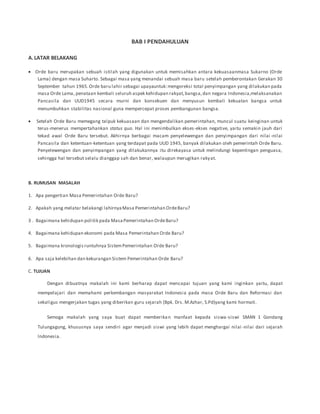 BAB I PENDAHULUAN
A.LATAR BELAKANG
 Orde baru merupakan sebuah istilah yang digunakan untuk memisahkan antara kekuasaanmasa Sukarno (Orde
Lama) dengan masa Suharto. Sebagai masa yang menandai sebuah masa baru setelah pemberontakan Gerakan 30
September tahun 1965.Orde baru lahir sebagai upayauntuk:mengoreksi total penyimpangan yang dilakukan pada
masa Orde Lama, penataan kembali seluruh aspek kehidupan rakyat,bangsa,dan negara Indonesia,melaksanakan
Pancasila dan UUD1945 secara murni dan konsekuen dan menyusun kembali kekuatan bangsa untuk
menumbuhkan stabilitas nasional guna mempercepat proses pembangunan bangsa.
 Setelah Orde Baru memegang talpuk kekuasaan dan mengendalikan pemerintahan, muncul suatu keinginan untuk
terus-menerus mempertahankan status quo. Hal ini menimbulkan ekses-ekses negative, yaitu semakin jauh dari
tekad awal Orde Baru tersebut. Akhirnya berbagai macam penyelewengan dan penyimpangan dari nilai -nilai
Pancasila dan ketentuan-ketentuan yang terdapat pada UUD 1945, banyak dilakukan oleh pemerintah Orde Baru.
Penyelewengan dan penyimpangan yang dilakukannya itu direkayasa untuk melindungi kepentingan penguasa,
sehingga hal tersebut selalu dianggap sah dan benar, walaupun merugikan rakyat.
B. RUMUSAN MASALAH
1. Apa pengertian Masa Pemerintahan Orde Baru?
2. Apakah yang melatar belakangi lahirnyaMasa Pemerintahan OrdeBaru?
3 . Bagaimana kehidupan politik pada MasaPemerintahan OrdeBaru?
4. Bagaimana kehidupan ekonomi pada Masa Pemerintahan Orde Baru?
5. Bagaimana kronologisruntuhnya SistemPemerintahan Orde Baru?
6. Apa saja kelebihan dan kekurangan Sistem Pemerintahan Orde Baru?
C. TUJUAN
Dengan dibuatnya makalah ini kami berharap dapat mencapai tujuan yang kami inginkan yaitu, dapat
mempelajari dan memahami perkembangan masyarakat Indonesia pada masa Orde Baru dan Reformasi dan
sekaligus mengerjakan tugas yang diberikan guru sejarah (Bpk. Drs. M.Azhar, S.Pd)yang kami hormati.
Semoga makalah yang saya buat dapat memberikan manfaat kepada siswa-siswi SMAN 1 Gondang
Tulungagung, khususnya saya sendiri agar menjadi siswi yang lebih dapat menghargai nilai -nilai dari sejarah
Indonesia.
 