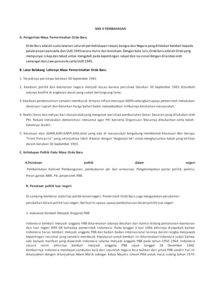BAB II PEMBAHASAN
A. Pengertian Masa Pemerintahan Orde Baru
Orde Baru adalah suatu tatanan seluruh perikehidupan rakyat,bangsa dan Negara yangdiletakan kembali kepada
pelaksanaan pancasila dan UUD 1945secara murni dan konskuen.Dengan kata lain,Ordebaru adalah Ordeyang
mempunyai sikap dan tekad untuk mengabdi pada kepentingan rakyatdan na sional dengan dilandasi oleh
semangat dan jiwa pancasila serta UUD 1945.
B. Latar Belakang Lahirnya Masa Pemerintahan Orde Baru
1. Terjadinya peristiwa Gerakan 30 September 1965
2. Keadaan politik dan keamanan negara menjadi kacau karena peristiwa Gerakan 30 September 1965 ditambah
adanya konflik di angkatan darat yang sudah berlangsung lama.
3. Keadaan perekonomian semakin memburuk dimana inflasi mencapai 600%sedangkan upaya pemerintah melakukan
devaluasi rupiah dan kenaikan harga bahan bakar menyebabkan timbulnya keresahan masyarakat.
4. Reaksi keras dan meluas dari masyarakatyang mengutuk peristiwa pembunuhan besar-besaran yang dilakukan oleh
PKI. Rakyat melakukan demonstrasi menuntut agar PKI berserta Organisasi Masanya dibubarkan serta tokoh-
tokohnya diadili.
5. Kesatuan aksi (KAMI,KAPI,KAPPI,KASI,dsb) yang ada di masyarakat bergabung membentuk Kesatuan Aksi berupa
“Front Pancasila” yang selanjutnya lebih dikenal dengan “Angkatan 66” untuk menghacurkan tokoh yang terlibat
dalam Gerakan 30 September 1965.
C. Kehidupan Politik Pada Masa Orde Baru
A.Penataan politik dalam negeri
Pembentukan Kabinet Pembangunan, pembubaran pki dan ormasnya. Pengelompokan partai politik, pemilu,
Peran ganda ABRI, P4, perperaleh PBB.
B. Penataan politik luar negeri
Di sampingmembina stabilitas politik dalamnegeri, Pemerintah Orde Baru juga mengadakan perubahan-
perubahan dalampolitik luar negeri.Berikutini upaya-upaya pembaharuan dalampolitik luar negeri:
1. Indonesia Kembali Menjadi Anggota PBB
Indonesia kembali menjadi anggota PBB dikarenakan adanya desakan dari komisi bidang pertahanan keamanan
dan luar negeri DPR GR terhadap pemerintah Indonesia. Pada tanggal 3 Juni 1966 akhirnya disepakati bahwa
Indonesia harus kembali menjadi anggota PBB dan badan-badan internasional lainnya dalam rangka menjawab
kepentingan nasional yang semakin mendesak. Keputusan untuk kembali ini dikarenakan Indonesia sadar bahwa
ada banyak manfaat yang diperoleh Indonesia selama menjadi anggota PBB pada tahun 1950 -1964. Indonesia
secara resmi akhirnya kembali menjadi anggota PBB sejak tanggal 28 Desember 1966.
Kembalinya Indonesia mendapat sambutan baik dari sejumlah negara Asia bahkan dari pihak PBB sendiri hal ini
ditunjukkan dengan ditunjuknya Adam Malik sebagai Ketua Majelis Umum PBB untuk masa sidang tahun 1974.
 