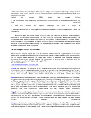 Kembalinya Indonesia menjadi anggota PBB dilanjutkan dengan tindakan pemulihan hubungan dengan sejumlah
negara seperti India,Filipina,Thailand,Australia,dan sejumlah negara lainnyayangsempat remggang akibatpolitik
konfrontasi Orde Lama.
Manfaat dan bantuan PBB, antara lain sebagai berikut.
1). PBB turut berperan dalam mempercepat proses pengakua de Facto ataupun de jure kemerdekaan Indonesia oleh
dunia internasional
2). PBB turut berperan dala mproses kembalinya Irian Barat ke wilayah RI
3). PBB banyak memberikan sumbangan kepada bangsa indonesia dalam bidang ekonomi, sosial, dan
kebudayaan
Hubungan yang harmonis antara Indonesia dan PBB menjadi terbganggu sejak Indonesia
menyatakan diri keluar dari keanggotaan PBB pada tanggal 7 Januari 1965. Keluarnya Indonesia dari
keanggotaan PBB tersebut sebagai pprotes atas diterimanya Federasi Malayasia sebagai anggota
tidaktetap Dewan Keamanan PBB, edangkan Indonesia sendiri saat itu sedang berkonfrontasi dengan
malaysia. Akibat keluar dari keanggotaan PBB, Indonesia praktis terkucil dari pergaulan dunia. Hal itu
jelas sangat merugikan pihak Indonesia
6 Alasan MengapaIndonesia Keluar Dari PBB
Indonesia masuk menjadi anggota PBB pada 28 September 1950 dan menjadi anggota resmi ke 60. Indonesia
sempat keluar dari PBB, tepatnya Januari 1965 silam.Indonesia keluar dari PBBkarena Malaysia, musuh Indonesia
saat itu menjadi dewan keamanan PBB. Tetapi, pada tanggal 19 September 1966 Indonesia mengajukan
permohonan untuk kembali menjadi anggota PBB. Permohonan itu diterima pada 28 September 1966 dan
Indonesia secara resmi kembali lagi menjadi anggota PBB.
Dan dibawah ini adalah
6 alasan mengapa Indonesia keluar dari PBB.
Pertama, soal kedudukan PBB di Amerika Serikat. Bung Karno mengkritik, dalam suasana perang dingin Amerika
Serikat dan Uni Sovyet lengkap dengan perang urat syaraf yang terjadi, maka tidak sepatutnya markas PBB justru
berada di salah satu negara pelaku perang dingin tersebut. Bung Karno mengusulkan agar PBB bermarkas di
Jenewa, atau di Asia, Afrika, atau daerah netral lain di luar blok Amerika dan Sovyet.
Kedua, PBB yang lahir pasca perang dunia kedua, dimaksudkan untuk bisa menyelesaikan pertikaian antarnegara
secara cepat dan menentukan. Akan tetapi yang terjadi justru PBB selalu tegang dan lamban dalam menyikapi
konflik antar negara.Indonesia mengalami dua kali,yakni saatpembebasan Irian Barat,dan Malaysia.Dalamkedua
perkara itu, PBB tidak membawa penyelesaian,kecuali hanya menjadi medan perdebatan. Selain itu, pasca perang
dunia II,banyak negara baru,yang baru saja terbebas dari penderitaan penjajahan, tetapi faktanya dala m piagam-
piagam yang dilahirkan maupun dalam preambule-nya, tidak pernah menyebut perkataan kolonialisme.
Singkatnya, PBB tidak menempatkan negara-negara yang baru merdeka secara proporsional.
Ketiga, Organisasi dan keanggotaan Dewan Keamanan mencerminkan peta ekonomi, militer dan kekuatan tahun
1945,tidak mencerminkan bangkitnya negara-negara sosialis serta munculnya perkembangan cepat kemerdekaan
negara-negara di Asia dan Afrika. Mereka tidak diakomodir karena hak veto hanya milik Amerika, Inggris, Rusi a,
Perancis, dan Taiwan (sekarang diganti RRC). Kondisi yang tidak aktual lagi, tetapi tidak ada satu orang pun yang
berusaha bergerak mengubahnya.
Keempat, soal sekretariat yang selalu dipegang kepala staf berkebangsaan Amerika. Tidak heran jika hasil
kebijakannya banyak mengakomodasi kepentingan Barat, setidaknya menggunakan sistemBarat. Bung Karno tidak
dapatmenjunjung tinggi sistem itu dengan dasar,“Imperialismedan kolonialismeadalah anak kandungdari sistem
 