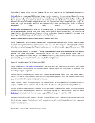 Negara Barat. Seperti halnya mayoritas anggota PBB, aku benci imperialisme dan aku jijik pada kolonialisme.
Kelima, Soekarno menganggap PBB keblinger dengan menolak perwakilan Cina, sementara di Dewan Keamanan
duduk Taiwan yang tidak diakui oleh Indonesia. Di mata Bung Karno, “Dengan mengesampingkan bangsa yang
besar, bangsa yang agung dan kuat dalam arti jumlah penduduk, kebudayaan, kemampuan, peninggalan
kebudayaan kuno, suatu bangsa yang penuh kekuatan dan daya-ekonomi, dengan mengesampingkan bangsa itu,
maka PBB sangat melemahkan kekuatan dan kemampuannya untuk berunding justru karena ia menolak
keanggotaan bangsa yang terbesar di dunia.
Keenam, tidak adanya pembagian yang adil di antara personal PBB dalam lembaga -lembaganya. Bekas ketua
UNICEF adalah seorang Amerika. Ketua Dana Khusus adalah Amerika. Badan Bantuan Teknik PBB diketuai orang
Inggris. Bahkan dalam persengketaan Asia seperti halnya pembentukan Malaysia, maka plebisit yang gagal yang
diselenggarakan PBB, diketuai orang Amerika bernama Michelmore.
Mengapa indonesia masuk kembali sebagai anggota PBBpada tahun1966?
Tahun 1964 Malaysia terpilih sebagai Anggota Dewan Keamanan PBB, sehingga posisi itu tidak menguntungkan
Indonesia..sehingga Presiden Sukarno memutuskan untuk kluar dari PBB.Pada jaman Suharto terpilih dan telah
dilakukan normalisasi hubungan dgn Malaysia..maka Indonesia masuk lagi menjadi anggota PBB pada tahun 1966
Indonesia masuk kembali ke PBB yaitu"""""untuk melanjutkan kerjasama penuh dengan Perserikatan Bangsa
Bangsa, dan untuk melanjutkan partisipasinya dalam sesi ke-21 sidang Majelis Umum PBB"""""".
Pada tanggal 28 September 1966, Majelis Umum PBB menindaklanjuti keputusan pemerintah Indonesia tersebut
dan mengundang perwakilan Indonesia untuk menghadiri sidang kembali.
Indonesia menjadi anggota PBB 28 September 1950
Sesuai dengan politik luar negeri Indonesia bebas aktif yang selalu ikut menciptakan perdamaian dunia, maka
Indonesia masuk menjadi anggota PBB. Indonesia masuk menjadi anggota PBB pada tanggal 28 September 1950
dan sebagai anggota yang ke-60.
Dengan demikian, Indonesia sudah diakui dunia sebagai negara merdeka, berdiri sama tinggi dengan negara -
negara lain, setelah sang Saka Merah Putih berkibar di depan Gedung Markas Besar PBB. Indonesia memiliki hak
yang sama untuk ikut mengusahakan perdamaian dunia.
Tetapi, Indonesia pernah keluar dari anggota PBB pada tahun 1965. Alasannya karena Malaysia terpilih menjadi
anggota tidak tetap Dewan Keamanan PBB. Padahal ketika itu Indonesia sedang konfrontasi dengan Malaysia.
Saatitu, politik luar negeri Indonesia cenderung ke kiri, yang berarti tidak murni lagi. Dengan keluarnya Indonesia
dari PBB, Indonesia menjadi terpencil.Untung saja ini tidak berlangsunglama. Setelah Indonesia memasuki zaman
Orde Baru, Indonesia kembali diterima sebagai anggota PBB pada tanggal 28 September 1966.
Indonesiakembali menjadi anggota PBB pada tanggal 28 September 1966 dan tercatat sebagai anggota
ke-60.Sebagai anggotaPBB, Indonesiatelah banyak memperoleh manfaat dan bantuan dari organisasi
internasional tersebut.
Manfaat dan bantuan PBB, antara lain sebagai berikut.
 