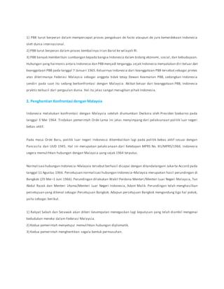1) PBB turut berperan dalam mempercepat proses pengakuan de facto ataupun de jure kemerdekaan Indonesia
oleh dunia internasional.
2) PBB turut berperan dalam proses kembalinya Irian Barat ke wilayah RI.
3) PBB banyak memberikan sumbangan kepada bangsa Indonesia dalam bidang ekonomi, sosial, dan kebudayaan.
Hubungan yang harmonis antara Indonesia dan PBBmenjadi terganggu sejak Indonesia menyatakan diri keluar dari
keanggotaan PBB pada tanggal 7 Januari 1965.Keluarnya Indonesia dari keanggotaan PBB tersebut sebagai protes
atas diterimanya Federasi Malaysia sebagai anggota tidak tetap Dewan Keamanan PBB, sedangkan Indonesia
sendiri pada saat itu sedang berkonfrontasi dengan Malaysia. Akibat keluar dari keanggotaan PBB, Indonesia
praktis terkucil dari pergaulan dunia. Hal itu jelas sangat merugikan pihak Indonesia.
2. Penghentian Konfrontasi dengan Malaysia
Indonesia melakukan konfrontasi dengan Malaysia setelah diumumkan Dwikora oleh Presiden Soekarno pada
tanggal 3 Mei 1964. Tindakan pemerintah Orde Lama ini jelas menyimpang dari pelaksanaan politik luar negeri
bebas aktif.
Pada masa Orde Baru, politik luar negeri Indonesia dikembalikan lagi pada politik bebas aktif sesuai dengan
Pancasila dan UUD 1945. Hal ini merupakan pelaksanaan dari Ketetapan MPRS No. XII/MPRS/1966. Indonesia
segera memulihkan hubungan dengan Malaysia yang sejak 1964 terputus.
Normalisasi hubungan Indonesia–Malaysia tersebut berhasil dicapai dengan ditandatangani Jakarta Accord pada
tanggal 11 Agustus 1966. Persetujuan normalisasi hubungan Indonesia–Malaysia merupakan hasil perundingan di
Bangkok (29 Mei–1 Juni 1966). Perundingan dilakukan Wakil Perdana Menteri/Menteri Luar Negeri Malaysia, Tun
Abdul Razak dan Menteri Utama/Menteri Luar Negeri Indonesia, Adam Malik. Perundingan telah menghasilkan
persetujuan yang dikenal sebagai Persetujuan Bangkok. Adapun persetujuan Bangkok mengandung tiga hal pokok,
yaitu sebagai berikut.
1) Rakyat Sabah dan Serawak akan diberi kesempatan menegaskan lagi keputusan yang telah diambil mengenai
kedudukan mereka dalam Federasi Malaysia.
2) Kedua pemerintah menyetujui memulihkan hubungan diplomatik.
3) Kedua pemerintah menghentikan segala bentuk permusuhan.
 