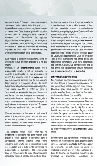 outra explicação. O Evangelho nunca teria saído de      Os homens são trazidos à fé apenas através da
Jerusalém, muito menos teria ido por todo o             obra sobrenatural de Deus, e Ele prometeu fazê-lo,
Império Romano e por todas as nações do mundo,          não por sabedoria humana ou conhecimento
a menos que Deus tivesse planeado trabalhar             intelectual, mas pela pregação de Cristo crucificado
através dele. A mensagem teria morrido à                e ressurrecto dentre os mortos!
nascença se dependesse de aptidões                      Temos que aprender a lidar com o facto de que o
organizacionais, da eloquência ou da apologética        nosso Evangelho é uma mensagem inacreditável.
dos pregadores. Todas as estratégias missionárias       Não devíamos esperar que alguém nos ouvisse,
do mundo e todos os esquemas de marketing               muito menos cresse, a não ser por um gracioso e
copiados de Wall Street não poderiam ter feito          poderoso trabalho do Espírito de Deus. Quão sem
avançar esta mensagem tola e problemática.              esperança está a nossa pregação longe do poder
                                                        de Deus! Quão dependente de Deus é o pregador!
Esta verdade é, tanto um encorajamento, como um         Todo o nosso evangelismo não é mais do que um
aviso para os que procuram propagar a fé na qual        trabalho tolo a menos que Deus mova os corações
crêem.                                                  dos homens. Contudo, Ele prometeu fazer isso se
Primeiro, é um encorajamento saber que a                nós formos fiéis a pregar essa singular mensagem
proclamação simples e fiel do Evangelho vai             que tem poder para salvar – o Evangelho!
garantir a continuação da sua propagação no
mundo. Em segundo lugar, é um aviso para que            UM EVANGELHO PODEROSO
não sucumbamos à mentira que diz que podemos            Nas Escrituras abundam demonstrações do poder
fazer avançar o Evangelho através do nosso              de Deus. Ele cria o mundo com uma palavra. Faz
brilhantismo, eloquência ou estratégias inteligentes.   sair o exército de estrelas segundo o seu número.
Tais coisas não têm o poder de gerar a                  Chama-as pelos seus nomes, por causa da
“impossível” conversão dos homens. Temos que            grandeza do Seu força, e da força do Seu poder,
nos lançar, com um desespero esperançoso, no            nenhuma delas faltará. (ver Is.40:26)
único meio bíblico de propagação do Evangelho –         Ele separa os mares com um sopro das suas
a proclamação corajosa e clara da mensagem da           narinas. Os montes derretem-se perante Ele como
qual não nos envergonhamos, porque: “É o poder          cera diante do fogo, como as águas que se
de Deus para a salvação de todo o que crê!”             precipitam num abismo (ver Mq.1:4). Brinca com o
                                                        Leviatã como com um passarinho. Segundo a Sua
Vivemos numa era de descrença e cepticismo. A           vontade Ele opera com o exército do céu e os
nossa fé é ridicularizada, vista como um mito inútil,   moradores da terra. Não há quem possa estorvar a
e nós somos rotulados como uns fanáticos de             sua mão, e lhe diga: “Que fazes?” (ver Dn.4:35).
mente fechada, ou como umas mentes pobres,              Assim é o poder do nosso Deus, e nenhuma destas
vítimas de uma artimanha religiosa.                     demonstrações de força divina se podem comparar
                                                        ao poder revelado através do Evangelho de Jesus
Tais ataques muitas vezes põem-nos na                   Cristo.
defensiva, e esforçamo-nos para retaliar, para
provar a nossa posição e relevância com a               Reconhecendo que o Evangelho é loucura para os
apologética. Embora algumas áreas desta                 homens, um escândalo para todos, podemos agora
disciplina sejam muito úteis e necessárias, temos       começar a apreciar a exultação de Paulo no poder
que perceber que o poder ainda permanece na             do Evangelho. Por esta razão, ele podia, no
proclamação do Evangelho. Não conseguimos               Areópago, declarar que um Judeu crucificado é o
levar um homem a crer, tal como não conseguimos         Deus do Universo, e o Salvador do mundo! Ele não
ressuscitar mortos. É trabalho do Espírito de Deus.     precisava de argumentos persuasivos ou
 
