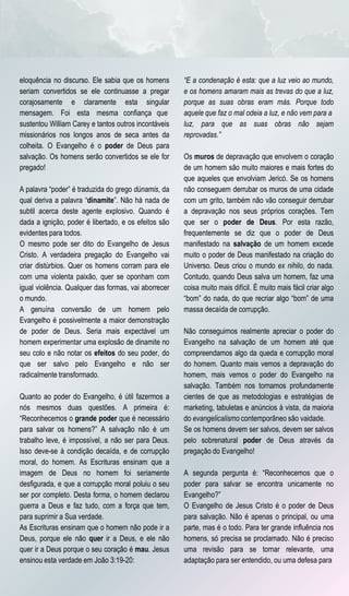 eloquência no discurso. Ele sabia que os homens       “E a condenação é esta: que a luz veio ao mundo,
seriam convertidos se ele continuasse a pregar        e os homens amaram mais as trevas do que a luz,
corajosamente e claramente esta singular              porque as suas obras eram más. Porque todo
mensagem. Foi esta mesma confiança que                aquele que faz o mal odeia a luz, e não vem para a
sustentou William Carey e tantos outros incontáveis   luz, para que as suas obras não sejam
missionários nos longos anos de seca antes da         reprovadas.”
colheita. O Evangelho é o poder de Deus para
salvação. Os homens serão convertidos se ele for      Os muros de depravação que envolvem o coração
pregado!                                              de um homem são muito maiores e mais fortes do
                                                      que aqueles que envolviam Jericó. Se os homens
A palavra “poder” é traduzida do grego dúnamis, da    não conseguem derrubar os muros de uma cidade
qual deriva a palavra “dinamite”. Não há nada de      com um grito, também não vão conseguir derrubar
subtil acerca deste agente explosivo. Quando é        a depravação nos seus próprios corações. Tem
dada a ignição, poder é libertado, e os efeitos são   que ser o poder de Deus. Por esta razão,
evidentes para todos.                                 frequentemente se diz que o poder de Deus
O mesmo pode ser dito do Evangelho de Jesus           manifestado na salvação de um homem excede
Cristo. A verdadeira pregação do Evangelho vai        muito o poder de Deus manifestado na criação do
criar distúrbios. Quer os homens corram para ele      Universo. Deus criou o mundo ex nihilo, do nada.
com uma violenta paixão, quer se oponham com          Contudo, quando Deus salva um homem, faz uma
igual violência. Qualquer das formas, vai aborrecer   coisa muito mais difícil. É muito mais fácil criar algo
o mundo.                                              “bom” do nada, do que recriar algo “bom” de uma
A genuína conversão de um homem pelo                  massa decaída de corrupção.
Evangelho é possivelmente a maior demonstração
de poder de Deus. Seria mais expectável um            Não conseguimos realmente apreciar o poder do
homem experimentar uma explosão de dinamite no        Evangelho na salvação de um homem até que
seu colo e não notar os efeitos do seu poder, do      compreendamos algo da queda e corrupção moral
que ser salvo pelo Evangelho e não ser                do homem. Quanto mais vemos a depravação do
radicalmente transformado.                            homem, mais vemos o poder do Evangelho na
                                                      salvação. Também nos tornamos profundamente
Quanto ao poder do Evangelho, é útil fazermos a       cientes de que as metodologias e estratégias de
nós mesmos duas questões. A primeira é:               marketing, tabuletas e anúncios à vista, da maioria
“Reconhecemos o grande poder que é necessário         do evangelicalismo contemporâneo são vaidade.
para salvar os homens?” A salvação não é um           Se os homens devem ser salvos, devem ser salvos
trabalho leve, é impossível, a não ser para Deus.     pelo sobrenatural poder de Deus através da
Isso deve-se à condição decaída, e de corrupção       pregação do Evangelho!
moral, do homem. As Escrituras ensinam que a
imagem de Deus no homem foi seriamente                A segunda pergunta é: “Reconhecemos que o
desfigurada, e que a corrupção moral poluiu o seu     poder para salvar se encontra unicamente no
ser por completo. Desta forma, o homem declarou       Evangelho?”
guerra a Deus e faz tudo, com a força que tem,        O Evangelho de Jesus Cristo é o poder de Deus
para suprimir a Sua verdade.                          para salvação. Não é apenas o principal, ou uma
As Escrituras ensinam que o homem não pode ir a       parte, mas é o todo. Para ter grande influência nos
Deus, porque ele não quer ir a Deus, e ele não        homens, só precisa se proclamado. Não é preciso
quer ir a Deus porque o seu coração é mau. Jesus      uma revisão para se tornar relevante, uma
ensinou esta verdade em João 3:19-20:                 adaptação para ser entendido, ou uma defesa para
 